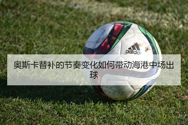 奥斯卡替补的节奏变化如何带动海港中场出球