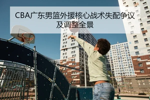 CBA广东男篮外援核心战术失配争议及调整全景